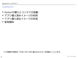 Open Cloud Campus
3
Dockerクイックツアー
Contents
 Dockerとは？
 Dockerの導入とコンテナの起動
 アプリ導入済みイメージの利用
 アプリ導入済みイメージの作成
 参考：Dcokerが無いとき
 参考資料
(*) Dockerは開発速度が早く、使用するバージョンによって手順が異なる場合があります。
　本資料の説明はFedora20を前提としており、具体的には、下記のRPMパッケージを使用して
　検証しています。
●
kernel-3.14.6-200.fc20.x86_64
●
docker-io-1.0.0-1.fc20.x86_64
 