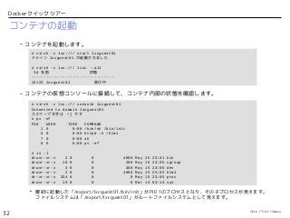 Open Cloud Campus
32
Dockerクイックツアー
コンテナの起動
– コンテナを起動します。
– コンテナの仮想コンソールに接続して、コンテナ内部の状態を確認します。
• 最初に起動した「/export/lxcguest01/bin/init」がPID 1のプロセスとなり、その子プロセスが見えます。
ファイルシステムは「/export/lxcguset01」がルートファイルシステムとして見えます。
# virsh -c lxc:/// start lxcguest01
ドメイン lxcguest01 が起動されました
# virsh -c lxc:/// list --all
Id 名前 状態
----------------------------------
12123 lxcguest01 実行中
# virsh -c lxc:/// console lxcguest01
Connected to domain lxcguest01
エスケープ文字は ^] です
# ps -ef
PID USER TIME COMMAND
1 0 0:00 /bin/sh /bin/init
6 0 0:00 httpd -h /html
7 0 0:00 sh
8 0 0:00 ps -ef
# ls -l
drwxr-xr-x 2 0 0 4096 May 15 23:01 bin
drwxr-xr-x 10 0 0 200 May 15 23:05 cgroup
drwxr-xr-x 3 0 0 300 May 15 23:05 dev
drwxr-xr-x 2 0 0 4096 May 15 23:02 html
dr-xr-xr-x 324 0 0 0 May 15 23:05 proc
drwxr-xr-x 13 0 0 0 Mar 13 03:14 sys
 