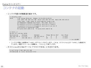 Open Cloud Campus
33
Dockerクイックツアー
コンテナの起動
– コンテナ内部の状態確認の続きです。
• コンテナ内部には仮想NIC「eth0」がアサインされています。これは、ホストLinux上の「veth0」と接続され
ています。仮想コンソールへの接続は、「Ctrl+]」で終了します。
– ホストLinuxからWebサーバにアクセスできることも分かります。
# ifconfig eth0
eth0 Link encap:Ethernet HWaddr 52:54:00:44:E0:52
inet addr:192.168.122.190 Bcast:192.168.122.255 Mask:255.255.255.0
inet6 addr: fe80::5054:ff:fe44:e052/64 Scope:Link
UP BROADCAST RUNNING MULTICAST MTU:1500 Metric:1
RX packets:8 errors:0 dropped:0 overruns:0 frame:0
TX packets:8 errors:0 dropped:0 overruns:0 carrier:0
collisions:0 txqueuelen:1000
RX bytes:648 (648.0 B) TX bytes:648 (648.0 B)
# route -n
Kernel IP routing table
Destination Gateway Genmask Flags Metric Ref Use Iface
192.168.122.0 0.0.0.0 255.255.255.0 U 0 0 0 eth0
0.0.0.0 192.168.122.1 0.0.0.0 UG 0 0 0 eth0
# ← Ctrl+]を押す
# curl http://192.168.122.190
<h1>Welcome to Linux Container</h1>
 
