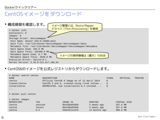 Open Cloud Campus
6
Dockerクイックツアー
 「Linuxコンテナ」は、Linux標準のコンテナ型仮想化技術です。Linuxカーネルの機能によ
り、ユーザプロセスの実行環境（ユーザ空間）を独立した「コンテナ」に閉じ込めます。
 コンテナごとに独立したリソースを割り当てることで、アプリケーションの実行環境を分離
します。「カーネル共有型」の軽量な仮想化機能と言えます。
– コンテナごとに異なるファイルシステムを割り当て
– コンテナごとに異なるネットワーク設定（仮想NIC）を割り当て
– コンテナごとにCPU、メモリーの割り当て量を制限
 クラウド上のLinux仮想マシンの上で、コンテナを利用することも可能です。
カーネル空間
ユーザプロセス
・・・
物理マシン
物理マシン
OS
コンテナ型仮想化
非仮想化環境
ユーザプロセス
ユーザプロセス
ユーザ空間
カーネル空間
ユーザプロセス
ユーザプロセス
ユーザ空間
ユーザプロセス
ユーザプロセス
ユーザ空間
・・・
コンテナ
コンテナ型の仮想化とは？
 