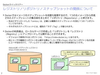 Open Cloud Campus
7
Dockerクイックツアー
Dockerとは
 Docker, Inc. が開発するオープンソースのLinuxコンテナ管理ツールです。
 Red Hatが協力して、RHEL対応とさらなる機能拡張を行っています。
– RHELのThin Provisioning機能対応（ディスク性能の向上）
– RHEL7のプロセス管理機能（systemd）との統合
– Docker専用ディストリビューション「Red Hat Enterprise Linux Atomic Host」の開発
http://www.docker.com/
 