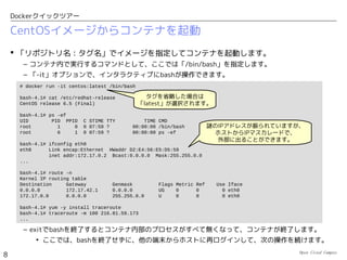 Open Cloud Campus
8
Dockerクイックツアー
Dockerの特徴
 独自の「イメージ管理機能」により、コンテナに割り当てるファイルシステムの内容をイ
メージ化して管理することができます。
• 既存のイメージを編集して、新たなイメージとして登録可能。
• 作成したイメージを「レジストリ」に登録して共有可能
– 「AppStore」からアプリケーションをダウンロードする感覚で、「レジストリ」からア
プリケーション導入済みイメージをダウンロードして、すぐにコンテナで実行すること
ができます。
• Webサーバ（nginx）が入ったコンテナイメージをダウンロードして起動する例：
– アプリケーションの新たな配信／実行基盤としての活用が期待されています。
# docker search nginx
# docker pull dockerfile/nginx
# docker run -d dockerfile/nginx
公開レジストリ内のイメージを検索
イメージをダウンロード
イメージからコンテナを起動
アプリケーションの詰まった
コンテナイメージを持ち運んで
好きなところで実行可能に！
 