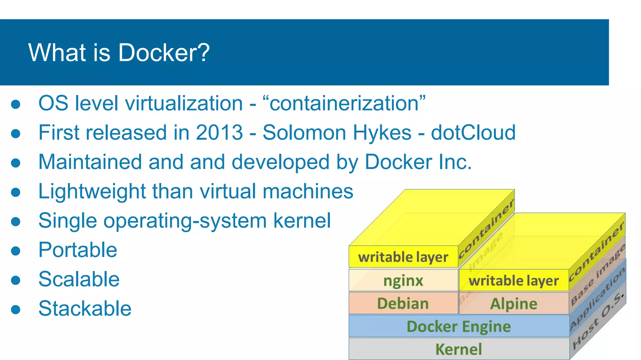 What is Docker?
● OS level virtualization - “containerization”
● First released in 2013 - Solomon Hykes - dotCloud
● Maintained and and developed by Docker Inc.
● Lightweight than virtual machines
● Single operating-system kernel
● Portable
● Scalable
● Stackable
 