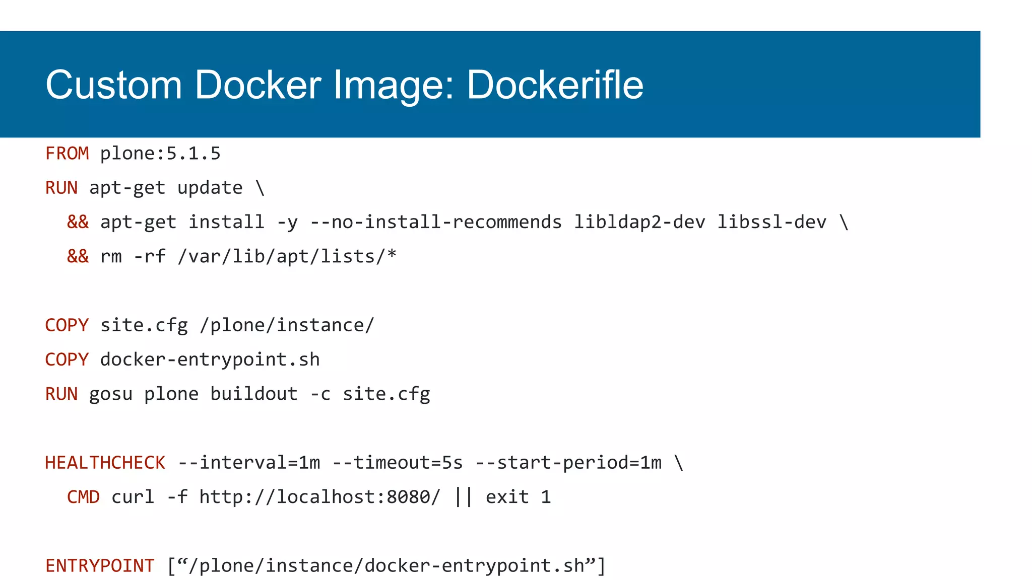 Custom Docker Image: Dockerifle
FROM plone:5.1.5
RUN apt-get update 
&& apt-get install -y --no-install-recommends libldap2-dev libssl-dev 
&& rm -rf /var/lib/apt/lists/*
COPY site.cfg /plone/instance/
COPY docker-entrypoint.sh
RUN gosu plone buildout -c site.cfg
HEALTHCHECK --interval=1m --timeout=5s --start-period=1m 
CMD curl -f http://localhost:8080/ || exit 1
ENTRYPOINT [“/plone/instance/docker-entrypoint.sh”]
 