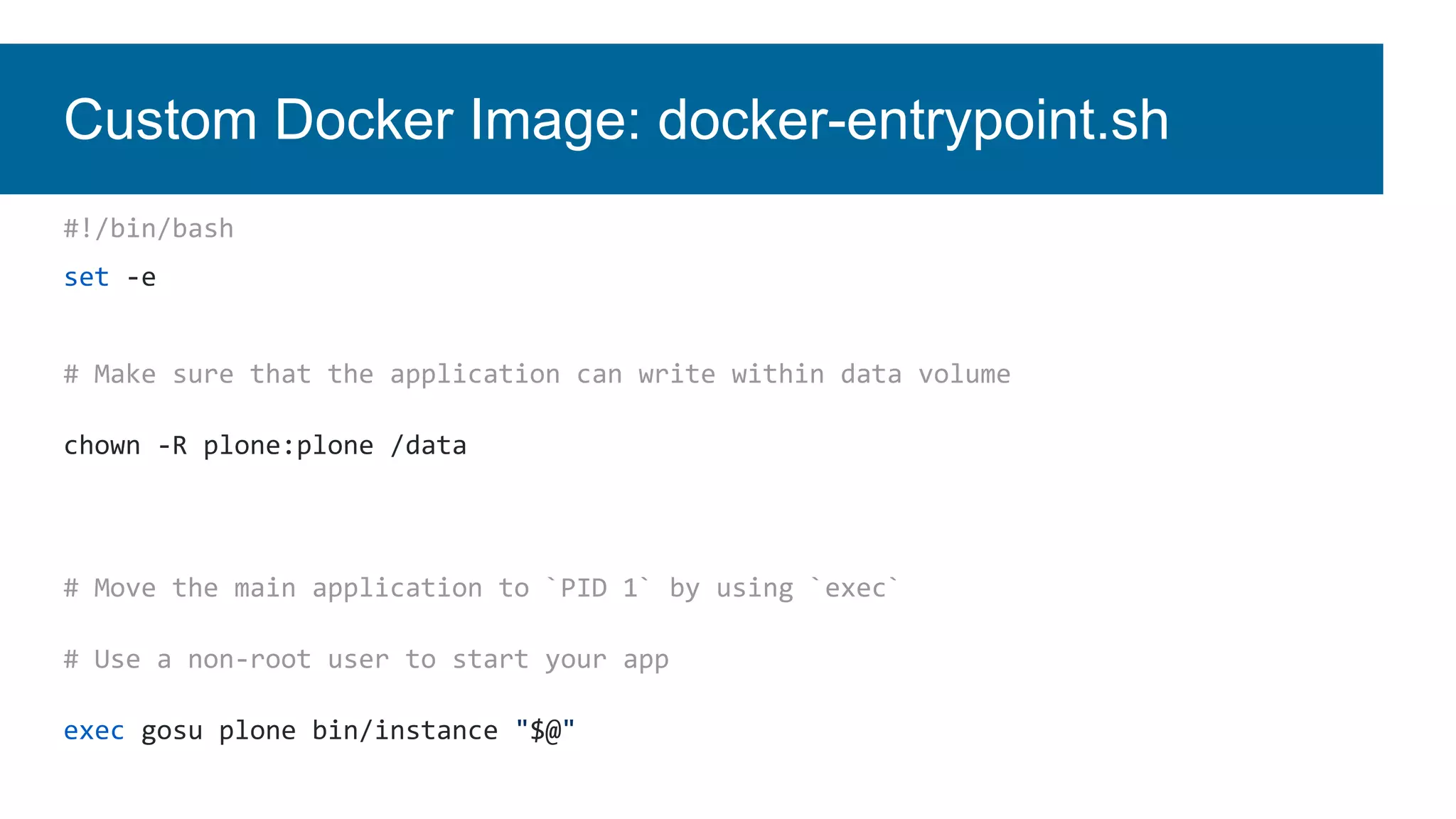 Custom Docker Image: docker-entrypoint.sh
#!/bin/bash
set -e
# Make sure that the application can write within data volume
chown -R plone:plone /data
# Move the main application to `PID 1` by using `exec`
# Use a non-root user to start your app
exec gosu plone bin/instance "$@"
 