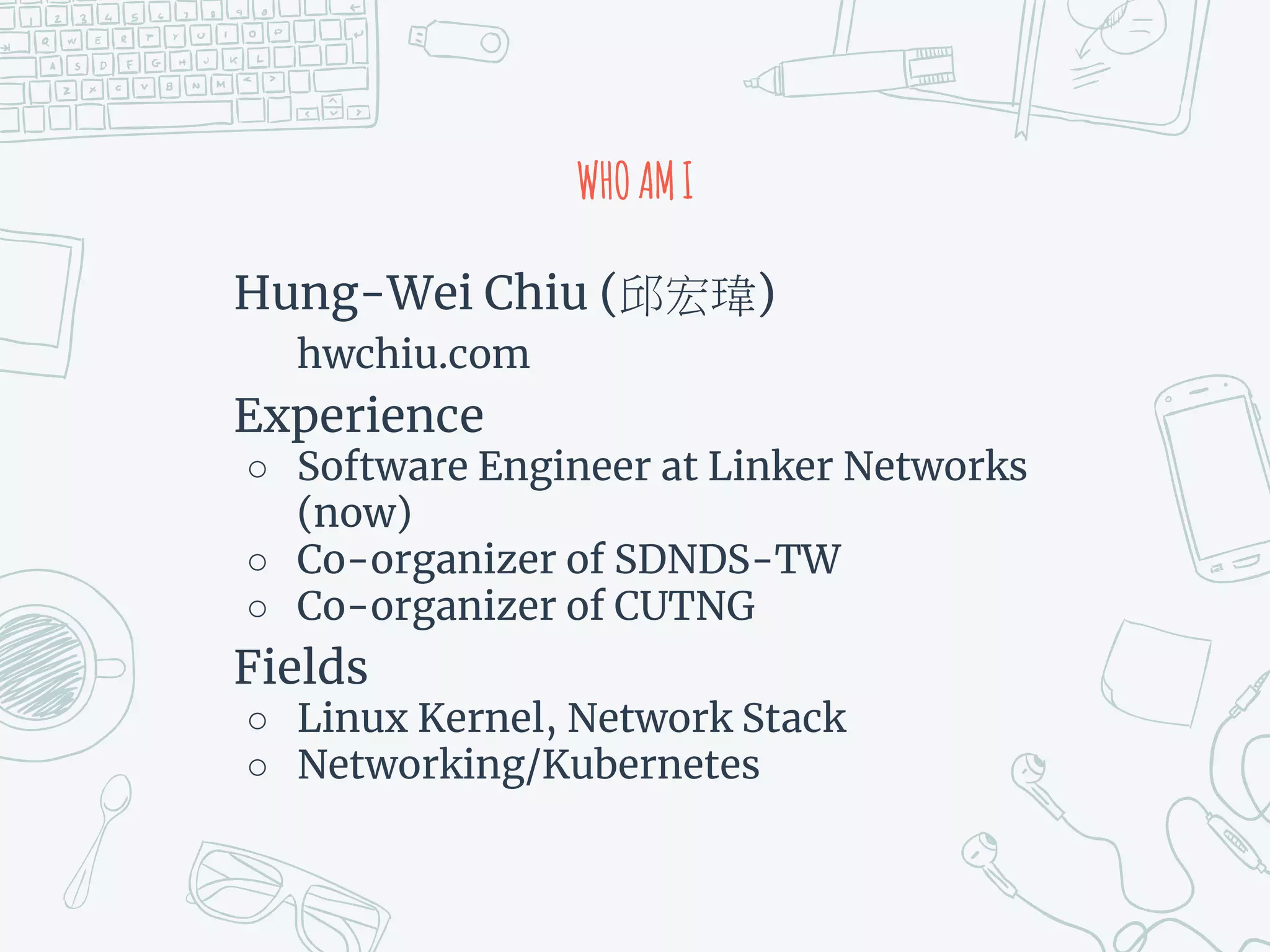 WHOAMI
Hung-Wei Chiu ( )
hwchiu.com
Experience
○ Software Engineer at Linker Networks
(now)
○ Co-organizer of SDNDS-TW
○ Co-organizer of CUTNG
Fields
○ Linux Kernel, Network Stack
○ Networking/Kubernetes
 