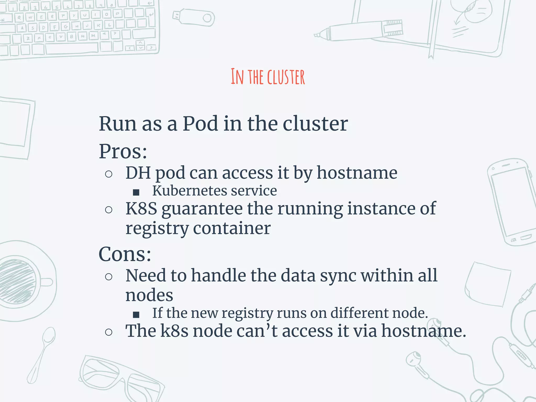 Inthecluster
Run as a Pod in the cluster
Pros:
○ DH pod can access it by hostname
■ Kubernetes service
○ K8S guarantee the running instance of
registry container
Cons:
○ Need to handle the data sync within all
nodes
■ If the new registry runs on different node.
○ The k8s node can’t access it via hostname.
 