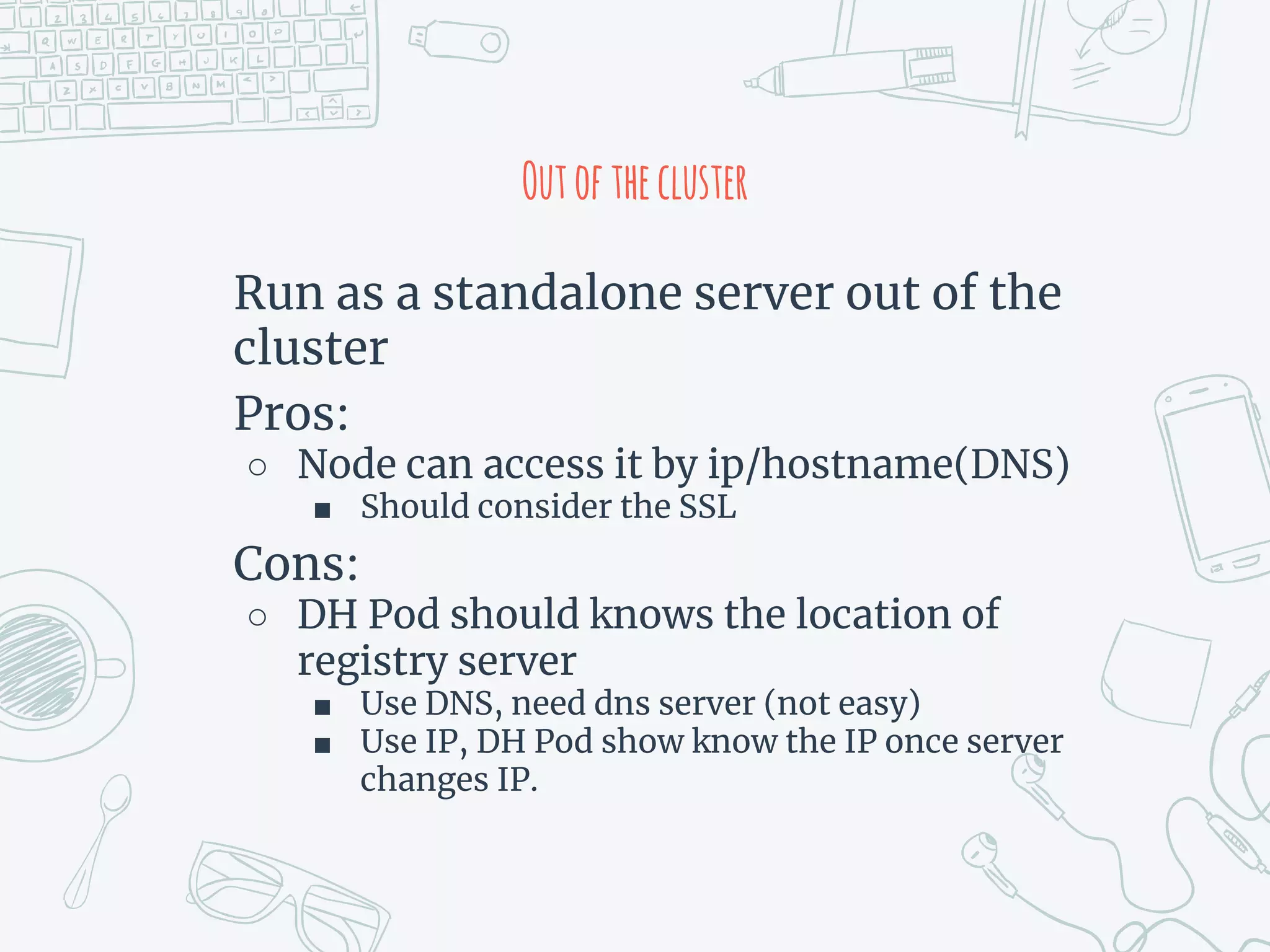 Outofthecluster
Run as a standalone server out of the
cluster
Pros:
○ Node can access it by ip/hostname(DNS)
■ Should consider the SSL
Cons:
○ DH Pod should knows the location of
registry server
■ Use DNS, need dns server (not easy)
■ Use IP, DH Pod show know the IP once server
changes IP.
 