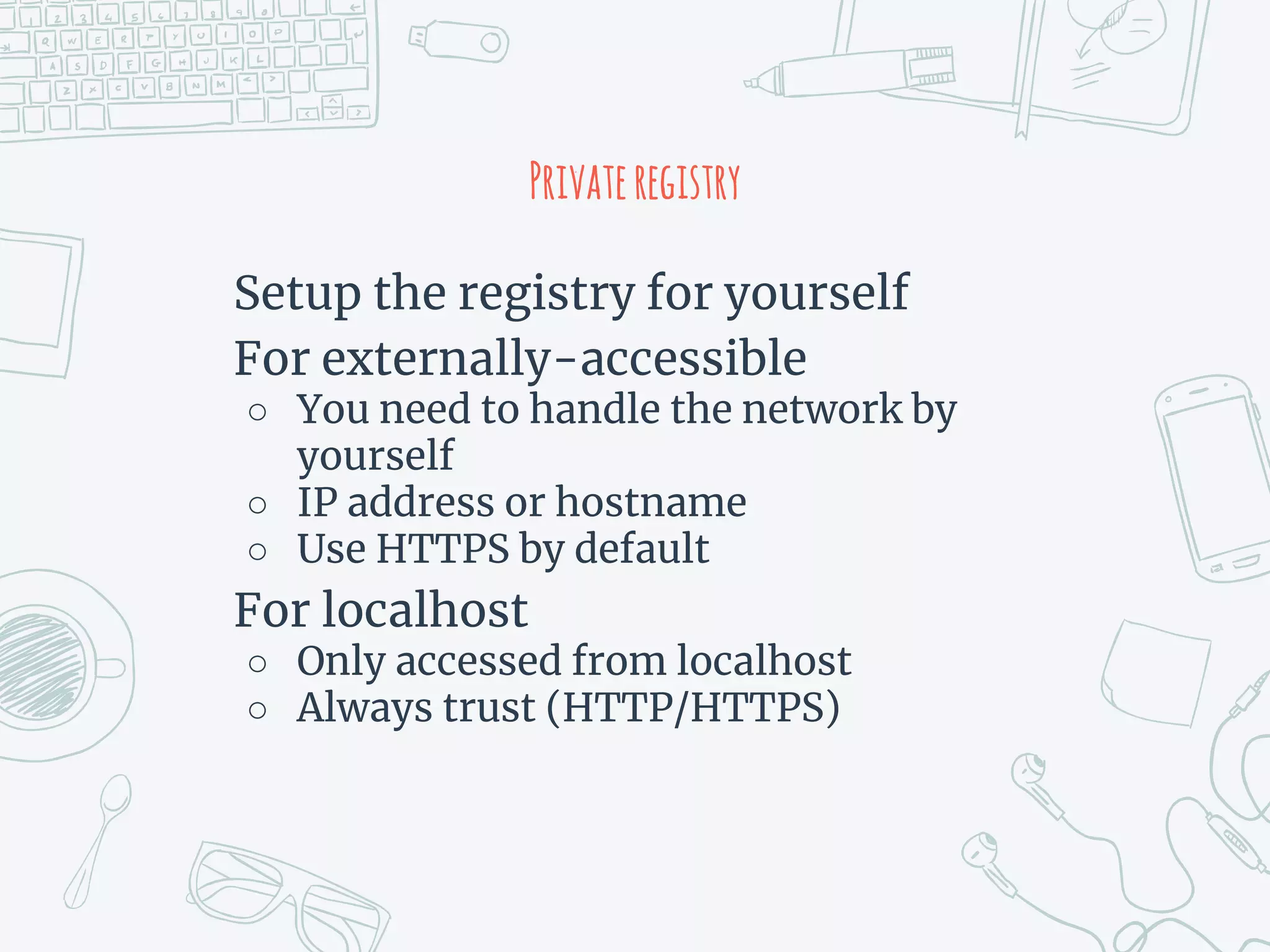 Privateregistry
Setup the registry for yourself
For externally-accessible
○ You need to handle the network by
yourself
○ IP address or hostname
○ Use HTTPS by default
For localhost
○ Only accessed from localhost
○ Always trust (HTTP/HTTPS)
 