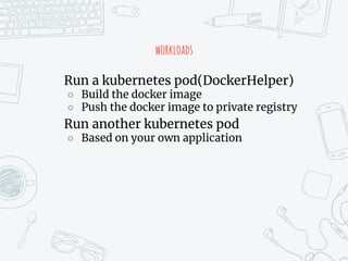 workloads
Run a kubernetes pod(DockerHelper)
○ Build the docker image
○ Push the docker image to private registry
Run another kubernetes pod
○ Based on your own application
 