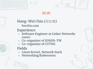 WHOAMI
Hung-Wei Chiu ( )
hwchiu.com
Experience
○ Software Engineer at Linker Networks
(now)
○ Co-organizer of SDNDS-TW
○ Co-organizer of CUTNG
Fields
○ Linux Kernel, Network Stack
○ Networking/Kubernetes
 