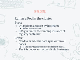 Inthecluster
Run as a Pod in the cluster
Pros:
○ DH pod can access it by hostname
■ Kubernetes service
○ K8S guarantee the running instance of
registry container
Cons:
○ Need to handle the data sync within all
nodes
■ If the new registry runs on different node.
○ The k8s node can’t access it via hostname.
 