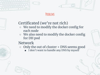 Problems
Certificated (we’re not rich)
○ We need to modify the docker config for
each node
○ We also need to modify the docker config
for DH pod
Network
○ Only the out of cluster + DNS seems good
■ I don’t want to handle any DNS by myself
 