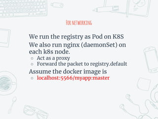 Fornetworking
We run the registry as Pod on K8S
We also run nginx (daemonSet) on
each k8s node.
○ Act as a proxy
○ Forward the packet to registry.default
Assume the docker image is
○ localhost:5566/myapp:master
 