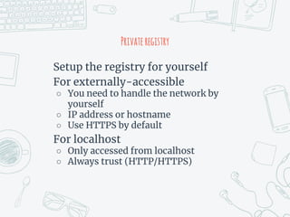 Privateregistry
Setup the registry for yourself
For externally-accessible
○ You need to handle the network by
yourself
○ IP address or hostname
○ Use HTTPS by default
For localhost
○ Only accessed from localhost
○ Always trust (HTTP/HTTPS)
 