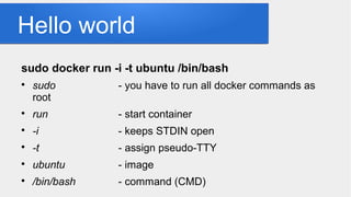 Hello world
sudo docker run -i -t ubuntu /bin/bash

sudo - you have to run all docker commands as
root

run - start container

-i - keeps STDIN open

-t - assign pseudo-TTY

ubuntu - image

/bin/bash - command (CMD)
 