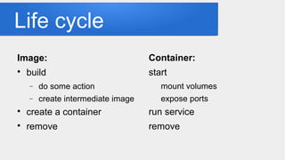 Life cycle
Image:

build
− do some action
− create intermediate image

create a container

remove
Container:
start
mount volumes
expose ports
run service
remove
 
