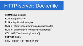 HTTP-server: Dockerfile
FROM ubuntu:latest
RUN apt-get update
RUN apt-get install -y nginx
RUN ln -sf /dev/stdout /var/log/nginx/access.log
RUN ln -sf /dev/stderr /var/log/nginx/error.log
VOLUME ["/usr/share/nginx/html"]
EXPOSE 80/tcp
CMD ["nginx", "-g", "daemon off;"]
 