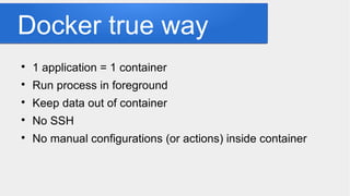 Docker true way

1 application = 1 container

Run process in foreground

Keep data out of container

No SSH

No manual configurations (or actions) inside container
 