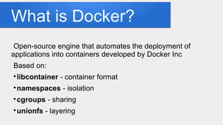What is Docker?
Open-source engine that automates the deployment of
applications into containers developed by Docker Inc
Based on:

libcontainer - container format

namespaces - isolation

cgroups - sharing

unionfs - layering
 