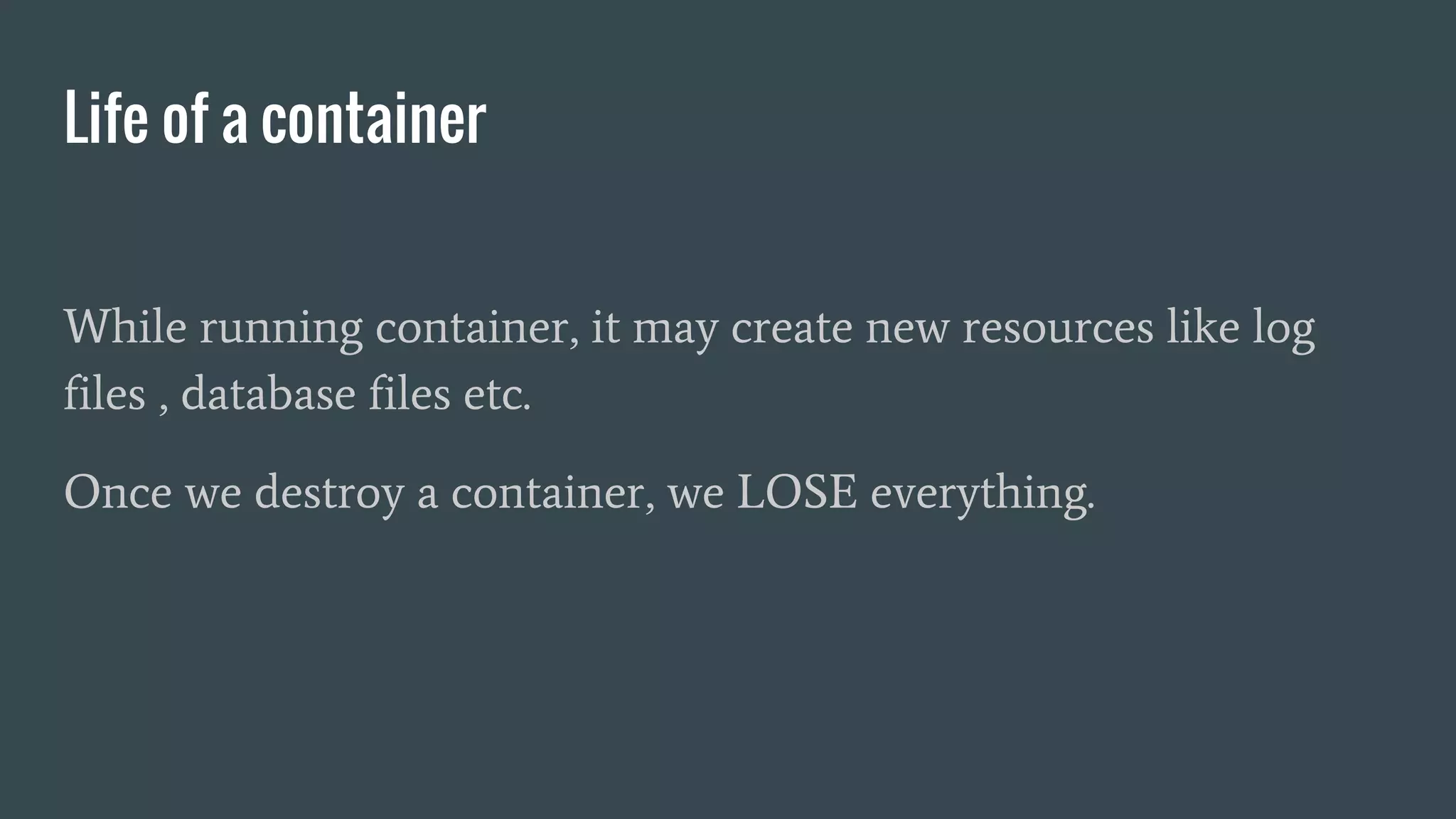 Life of a container
While running container, it may create new resources like log
files , database files etc.
Once we destroy a container, we LOSE everything.
 
