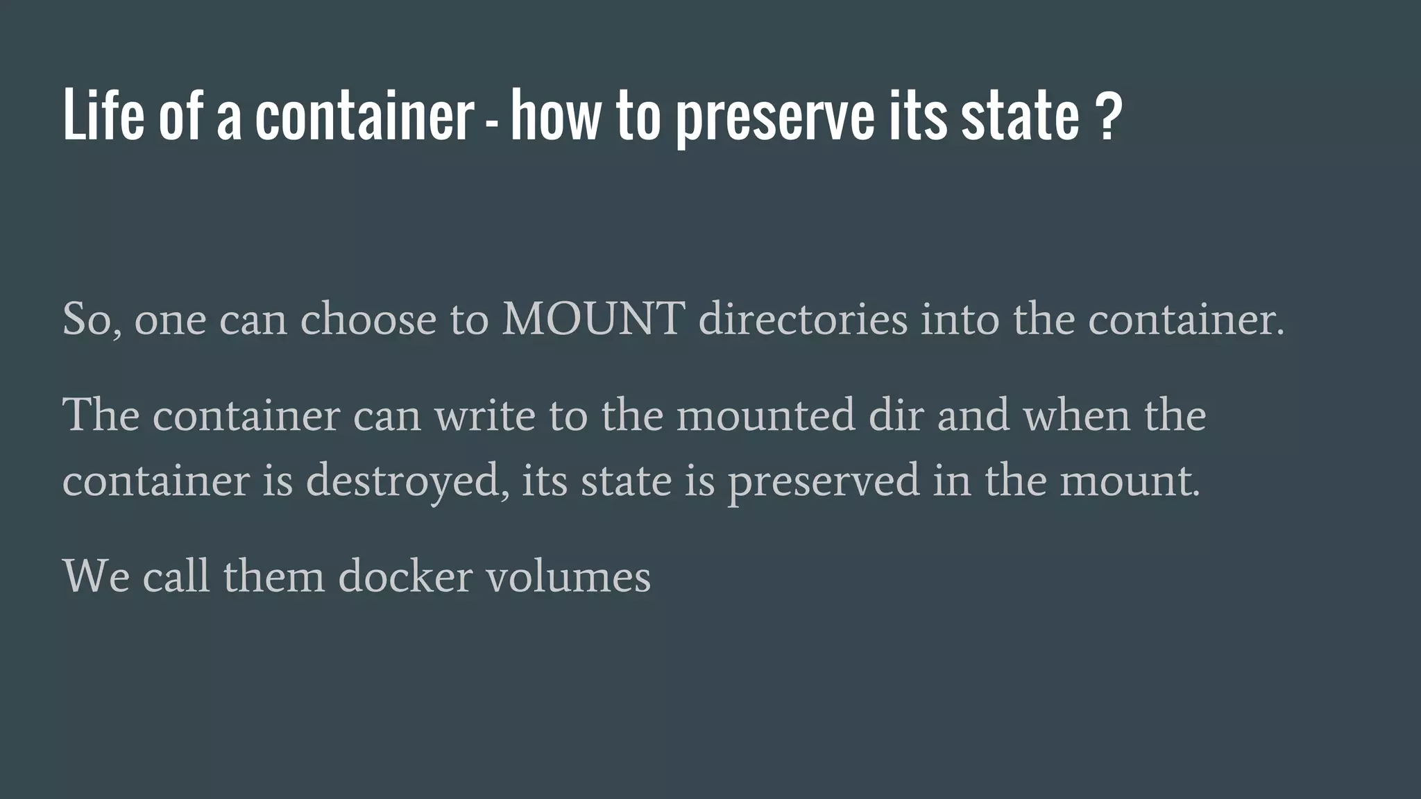 Life of a container - how to preserve its state ?
So, one can choose to MOUNT directories into the container.
The container can write to the mounted dir and when the
container is destroyed, its state is preserved in the mount.
We call them docker volumes
 