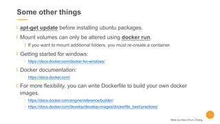 Some other things
apt-get update before installing ubuntu packages.
Mount volumes can only be altered using docker run.
If you want to mount additional folders, you must re-create a container.
Getting started for windows:
https://docs.docker.com/docker-for-windows/
Docker documentation:
https://docs.docker.com/
For more flexibility, you can write Dockerfile to build your own docker
images.
https://docs.docker.com/engine/reference/builder/
https://docs.docker.com/develop/develop-images/dockerfile_best-practices/
11
Slide by Hao-Chun Chang
 
