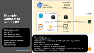 Example:
Connect to
remote IDE
# In local computer
ssh -N -f -L
9487:localhost:8888
remoteUser@140.112.xx.xx
# Open browser and type
localhost:9487
# Paste TOKEN
Image:
ubuntu:16.04
/data(:ro)
d:/data
Port: 8888Port: 1234
my_container
Remote
Server
-p
-v
-it
Local
Port: 9487
140.112.xx.xx
# In remote server
> docker pull python:3.6
> docker run -it -v d:/data:/data -p 8888:1234 --name my_container
python:3.6 bash
[Press Enter to display tty in docker]
root@a57272174288:/# pip3 install jupyterlab
root@a57272174288:/# jupyter lab --allow-root --ip=0.0.0.0 --port=1234
# Copy TOKEN in …:1234/?token=“TOKEN”
8
https://docs.docker.com/
Slide by Hao-Chun Chang
 