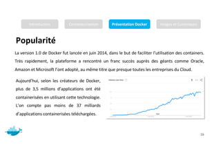 Popularité
Mr. JADLI AISSAM 16
La version 1.0 de Docker fut lancée en juin 2014, dans le but de faciliter l’utilisation des containers.
Très rapidement, la plateforme a rencontré un franc succès auprès des géants comme Oracle,
Amazon et Microsoft l’ont adopté, au même titre que presque toutes les entreprises du Cloud.
Aujourd’hui, selon les créateurs de Docker,
plus de 3,5 millions d’applications ont été
containerisées en utilisant cette technologie.
L’on compte pas moins de 37 milliards
d’applications containerisées téléchargées.
Introduction Conteneurisation Présentation Docker Images et Conteneurs
 
