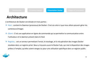 Architecture
Mr. JADLI AISSAM 18
L'architecture de Docker est divisée en trois parties :
❖ Host : contient le Daemon (processus) de Docker. C'est via celui-ci que nous allons pouvoir gérer les
conteneurs/images
❖ Client : C’est une application en lignes de commande qui va permettre la communication entre
l'utilisateur et le daemon présent dans le Host
❖ Registry : est un serveur permettant l'envoi, le stockage, et la récupération des images Docker
stockées dans un registre privé. Nous y trouvons aussi le Docker hub, qui met à disposition des images
prêtes à l'emploi, qu'elles soient vierges ou pour une utilisation spécifique dans un registre public.
Introduction Conteneurisation Présentation Docker Images et Conteneurs
 