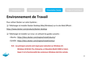 Environnement de Travail
Mr. JADLI AISSAM 20
Pour utiliser Docker sur votre Système :
❑ Télécharger et Installer Docker Desktop (Mac/Windows) sur le site Web Officiel :
https://www.docker.com/products/docker-desktop
❑ Télécharger et installer sur Linux en utilisant les guides suivants :
- Ubuntu : https://docs.docker.com/engine/install/ubuntu/
- CentOS : https://docs.docker.com/engine/install/centos/
N.B : Les prérequis suivants sont requis pour exécution sur Windows 10 :
Windows 10 64-bit: Pro, Enterprise, or Education (Build 15063 or later).
Hyper-V et la fonctionnalité des conteneurs Windows doit être activée.
Introduction Conteneurisation Présentation Docker Images et Conteneurs
 