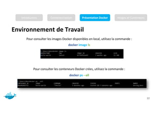 Environnement de Travail
Mr. JADLI AISSAM 22
Pour consulter les images Docker disponibles en local, utilisez la commande :
docker image ls
Pour consulter les conteneurs Docker crées, utilisez la commande :
docker ps --all
Introduction Conteneurisation Présentation Docker Images et Conteneurs
 