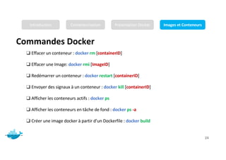 Commandes Docker
Mr. JADLI AISSAM 24
❑ Effacer un conteneur : docker rm [containerID]
❑ Effacer une Image: docker rmi [ImageID]
❑ Redémarrer un conteneur : docker restart [containerID]
❑ Envoyer des signaux à un conteneur : docker kill [containerID]
❑ Afficher les conteneurs actifs : docker ps
❑ Afficher les conteneurs en tâche de fond : docker ps -a
❑ Créer une image docker à partir d’un Dockerfile : docker build
Introduction Conteneurisation Présentation Docker Images et Conteneurs
 