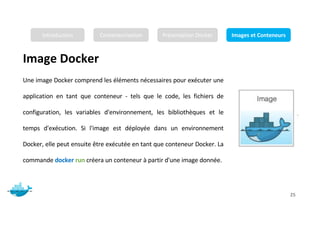 Image Docker
Mr. JADLI AISSAM 25
Une image Docker comprend les éléments nécessaires pour exécuter une
application en tant que conteneur - tels que le code, les fichiers de
configuration, les variables d'environnement, les bibliothèques et le
temps d'exécution. Si l'image est déployée dans un environnement
Docker, elle peut ensuite être exécutée en tant que conteneur Docker. La
commande docker run créera un conteneur à partir d'une image donnée.
Introduction Conteneurisation Présentation Docker Images et Conteneurs
 
