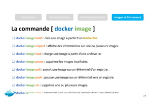 La commande [ docker image ]
Mr. JADLI AISSAM 29
❑ docker image build : crée une image à partir d'un Dockerfile.
❑ docker image inspect : affiche des informations sur une ou plusieurs images.
❑ docker image load : charge une image à partir d'une archive tar
❑ docker image prune : supprime les images inutilisées.
❑ docker image pull : extrait une image ou un référentiel d'un registre.
❑ docker image push : pousse une image ou un référentiel vers un registre.
❑ docker image rm : supprime une ou plusieurs images.
❑ docker image save : enregistre une ou plusieurs images dans une archive tar
Introduction Conteneurisation Présentation Docker Images et Conteneurs
 