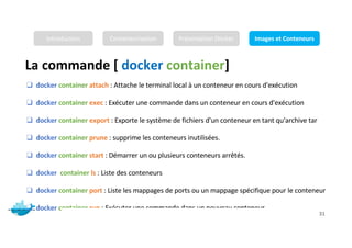 La commande [ docker container]
Mr. JADLI AISSAM 31
❑ docker container attach : Attache le terminal local à un conteneur en cours d'exécution
❑ docker container exec : Exécuter une commande dans un conteneur en cours d'exécution
❑ docker container export : Exporte le système de fichiers d'un conteneur en tant qu'archive tar
❑ docker container prune : supprime les conteneurs inutilisées.
❑ docker container start : Démarrer un ou plusieurs conteneurs arrêtés.
❑ docker container ls : Liste des conteneurs
❑ docker container port : Liste les mappages de ports ou un mappage spécifique pour le conteneur
❑ docker container run : Exécuter une commande dans un nouveau conteneur
Introduction Conteneurisation Présentation Docker Images et Conteneurs
 