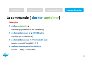 Mr. JADLI AISSAM 32
Exemples
❖ docker container ls –a
Résultat : [ Affiche la liste des conteneurs]
❖ docker container run -d -p 8089:80 nginx
Résultat : [ 0792d4835201 ]
❖ docker container exec -it 0792d4835201 bash
Résultat : [ root@0792d4835201:/# ]
❖ docker container port 0792d4835201
Résultat : [ 80/tcp -> 0.0.0.0:8089 ]
La commande [ docker container]
Introduction Conteneurisation Présentation Docker Images et Conteneurs
 