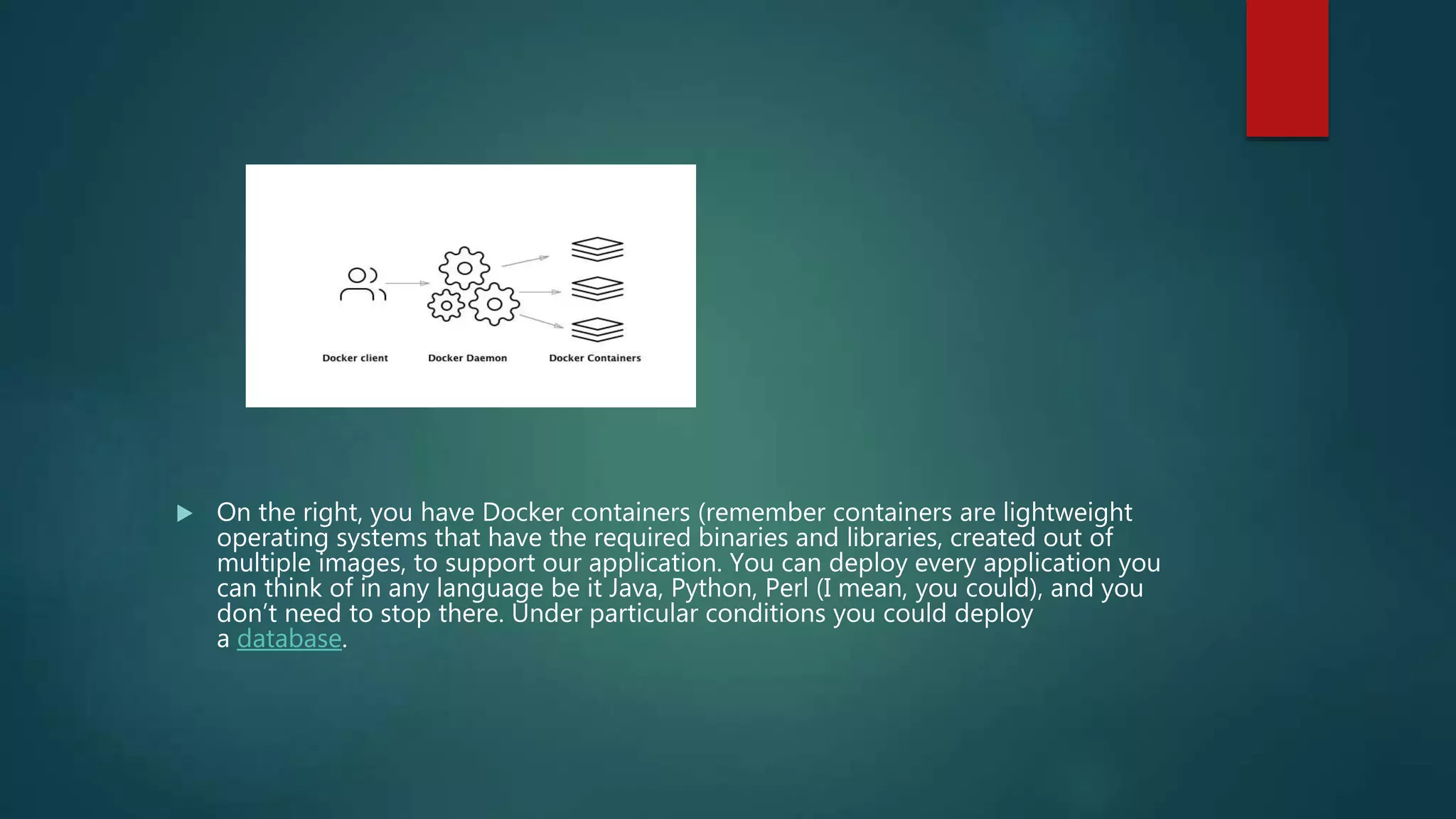  On the right, you have Docker containers (remember containers are lightweight
operating systems that have the required binaries and libraries, created out of
multiple images, to support our application. You can deploy every application you
can think of in any language be it Java, Python, Perl (I mean, you could), and you
don’t need to stop there. Under particular conditions you could deploy
a database.
 