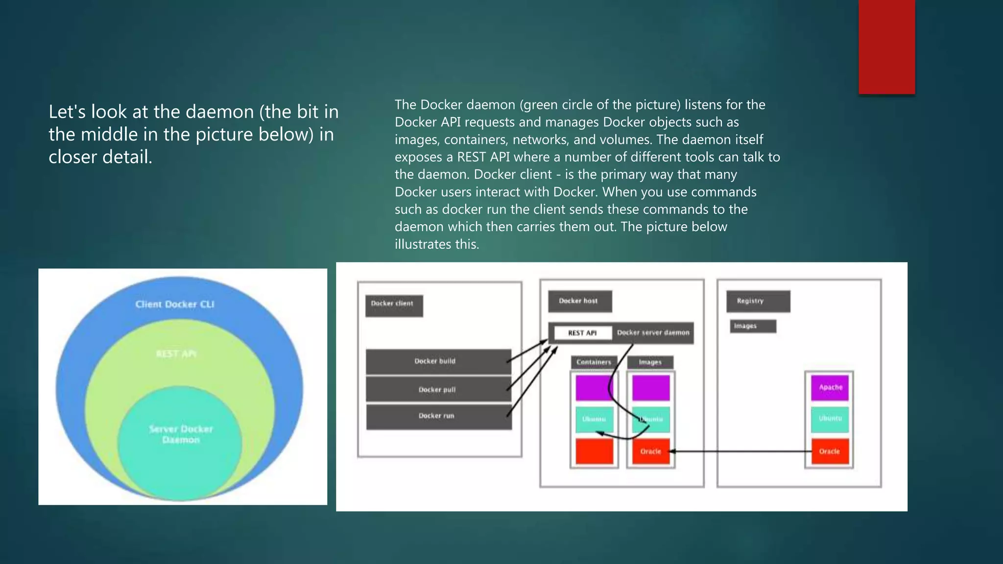 Let's look at the daemon (the bit in
the middle in the picture below) in
closer detail.
The Docker daemon (green circle of the picture) listens for the
Docker API requests and manages Docker objects such as
images, containers, networks, and volumes. The daemon itself
exposes a REST API where a number of different tools can talk to
the daemon. Docker client - is the primary way that many
Docker users interact with Docker. When you use commands
such as docker run the client sends these commands to the
daemon which then carries them out. The picture below
illustrates this.
 
