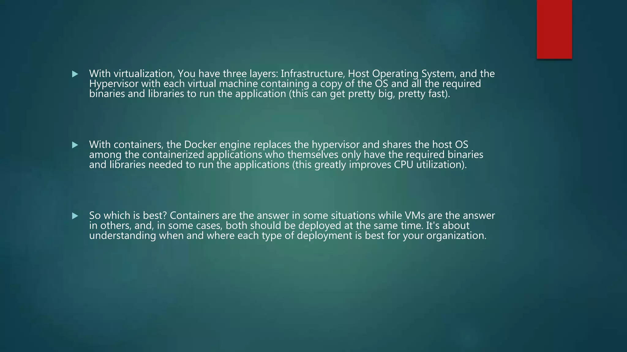  With virtualization, You have three layers: Infrastructure, Host Operating System, and the
Hypervisor with each virtual machine containing a copy of the OS and all the required
binaries and libraries to run the application (this can get pretty big, pretty fast).
 With containers, the Docker engine replaces the hypervisor and shares the host OS
among the containerized applications who themselves only have the required binaries
and libraries needed to run the applications (this greatly improves CPU utilization).
 So which is best? Containers are the answer in some situations while VMs are the answer
in others, and, in some cases, both should be deployed at the same time. It's about
understanding when and where each type of deployment is best for your organization.
 