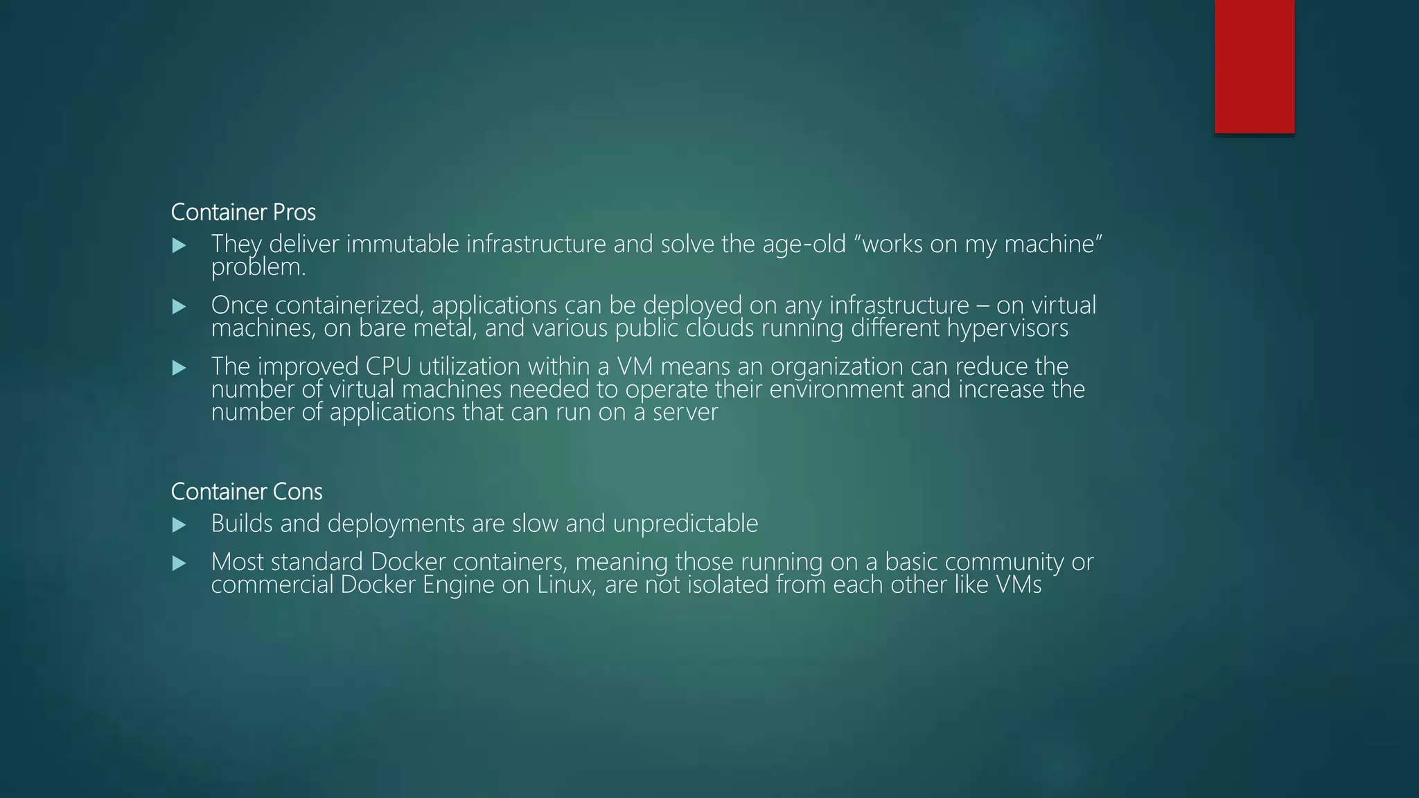 Container Pros
 They deliver immutable infrastructure and solve the age-old “works on my machine”
problem.
 Once containerized, applications can be deployed on any infrastructure – on virtual
machines, on bare metal, and various public clouds running different hypervisors
 The improved CPU utilization within a VM means an organization can reduce the
number of virtual machines needed to operate their environment and increase the
number of applications that can run on a server
Container Cons
 Builds and deployments are slow and unpredictable
 Most standard Docker containers, meaning those running on a basic community or
commercial Docker Engine on Linux, are not isolated from each other like VMs
 