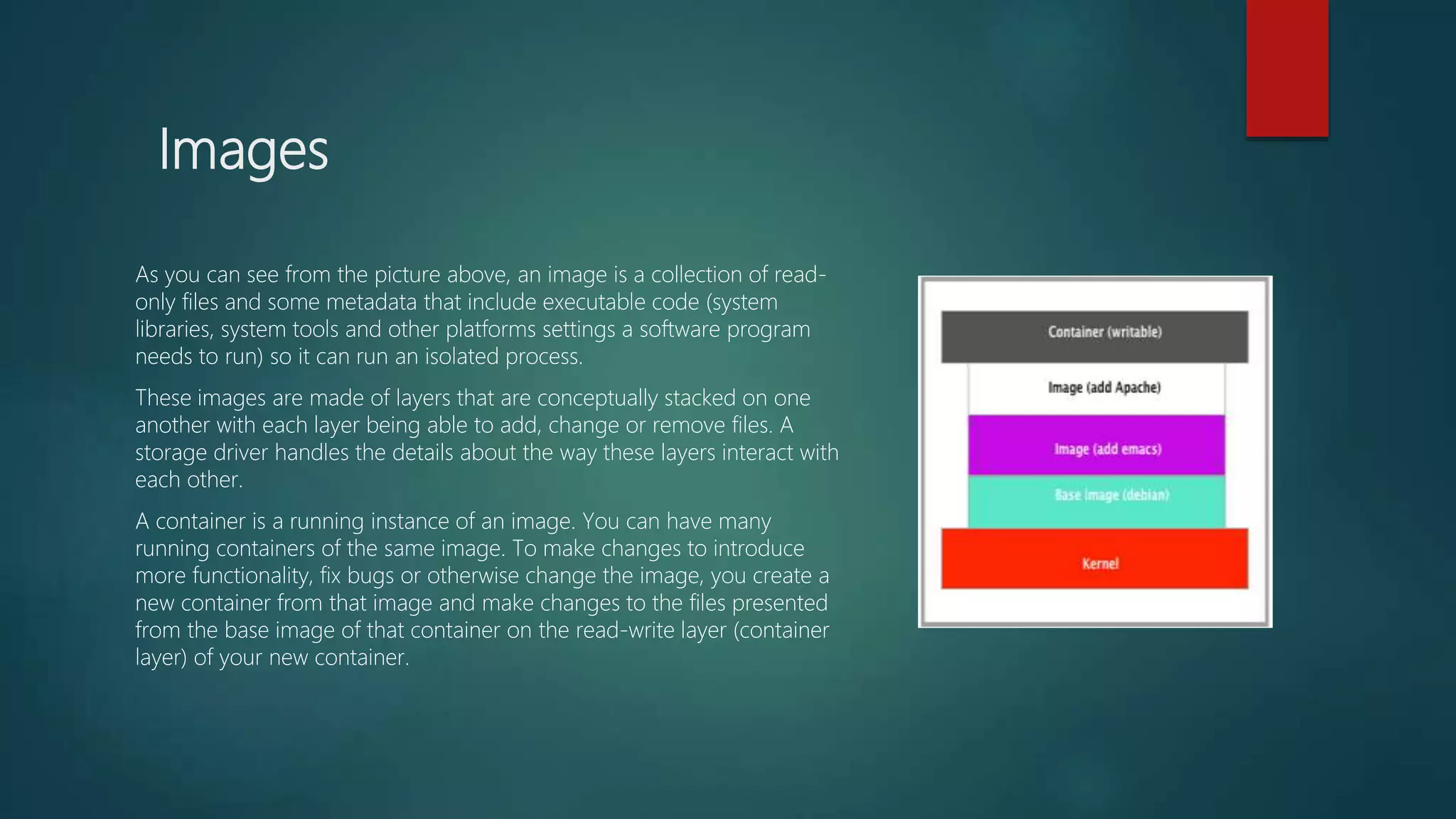 Images
As you can see from the picture above, an image is a collection of read-
only files and some metadata that include executable code (system
libraries, system tools and other platforms settings a software program
needs to run) so it can run an isolated process.
These images are made of layers that are conceptually stacked on one
another with each layer being able to add, change or remove files. A
storage driver handles the details about the way these layers interact with
each other.
A container is a running instance of an image. You can have many
running containers of the same image. To make changes to introduce
more functionality, fix bugs or otherwise change the image, you create a
new container from that image and make changes to the files presented
from the base image of that container on the read-write layer (container
layer) of your new container.
 