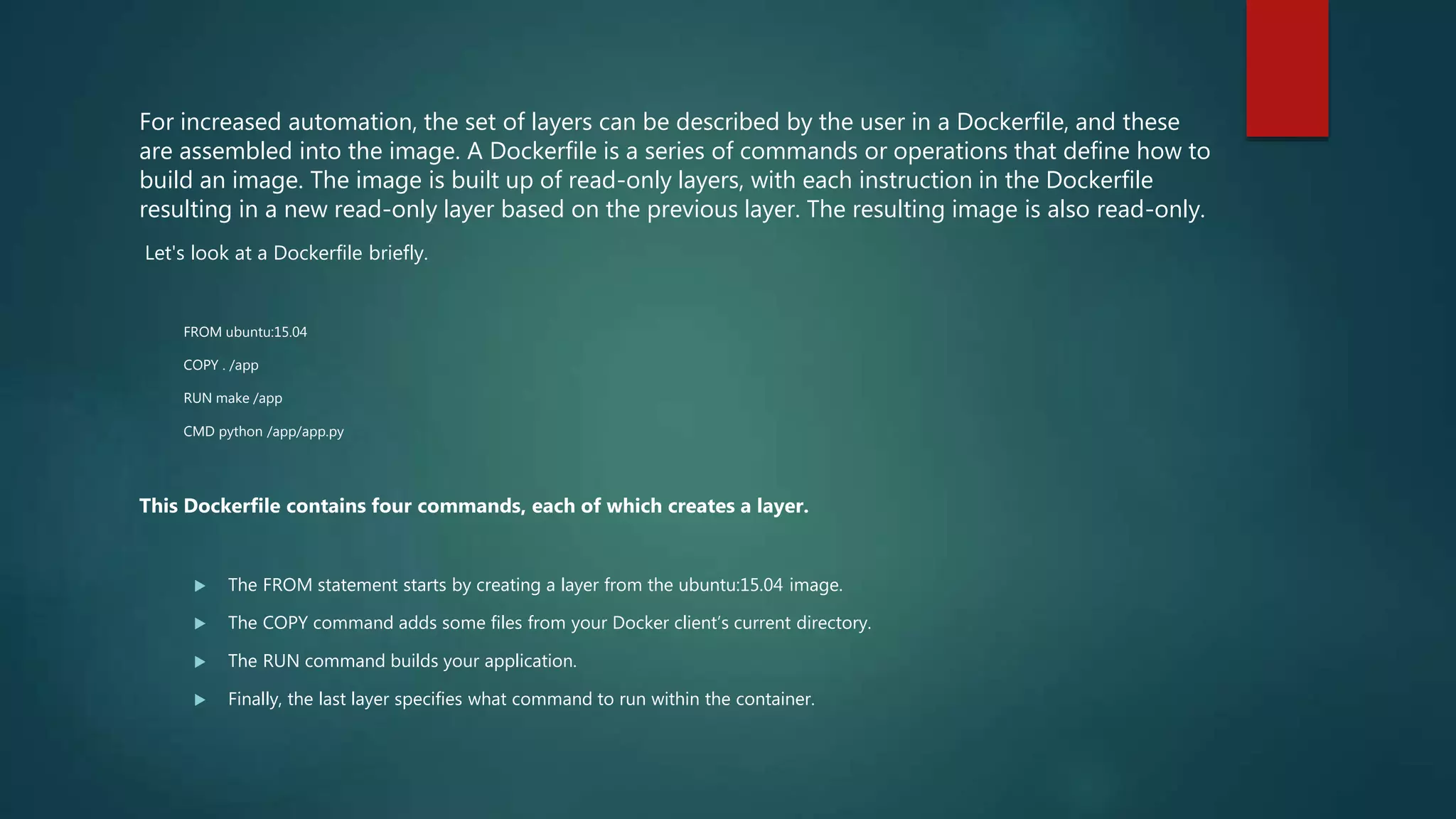 For increased automation, the set of layers can be described by the user in a Dockerfile, and these
are assembled into the image. A Dockerfile is a series of commands or operations that define how to
build an image. The image is built up of read-only layers, with each instruction in the Dockerfile
resulting in a new read-only layer based on the previous layer. The resulting image is also read-only.
Let's look at a Dockerfile briefly.
FROM ubuntu:15.04
COPY . /app
RUN make /app
CMD python /app/app.py
This Dockerfile contains four commands, each of which creates a layer.
 The FROM statement starts by creating a layer from the ubuntu:15.04 image.
 The COPY command adds some files from your Docker client’s current directory.
 The RUN command builds your application.
 Finally, the last layer specifies what command to run within the container.
 