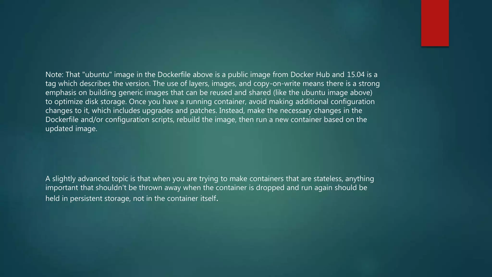 Note: That "ubuntu" image in the Dockerfile above is a public image from Docker Hub and 15.04 is a
tag which describes the version. The use of layers, images, and copy-on-write means there is a strong
emphasis on building generic images that can be reused and shared (like the ubuntu image above)
to optimize disk storage. Once you have a running container, avoid making additional configuration
changes to it, which includes upgrades and patches. Instead, make the necessary changes in the
Dockerfile and/or configuration scripts, rebuild the image, then run a new container based on the
updated image.
A slightly advanced topic is that when you are trying to make containers that are stateless, anything
important that shouldn't be thrown away when the container is dropped and run again should be
held in persistent storage, not in the container itself.
 