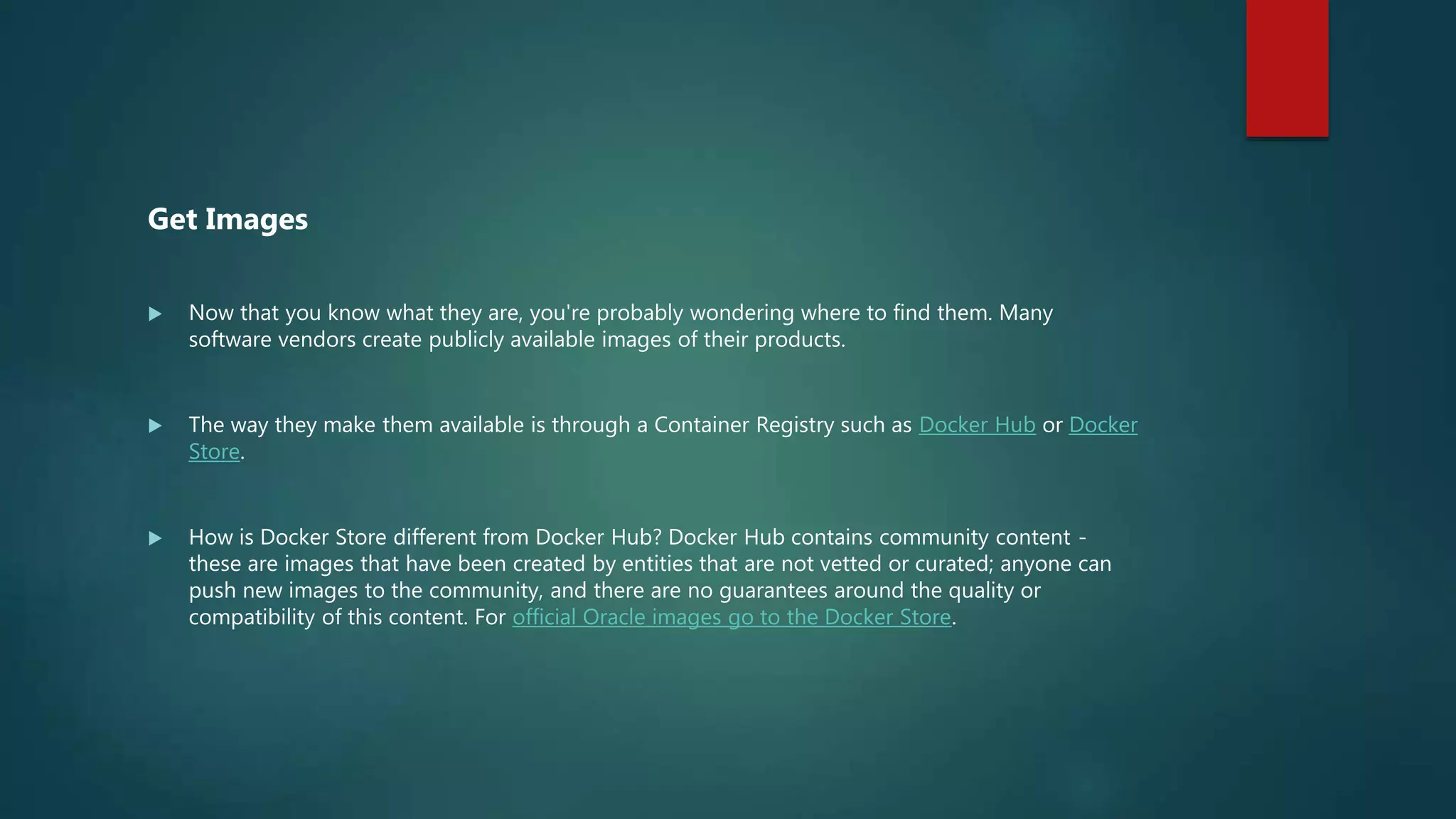 Get Images
 Now that you know what they are, you're probably wondering where to find them. Many
software vendors create publicly available images of their products.
 The way they make them available is through a Container Registry such as Docker Hub or Docker
Store.
 How is Docker Store different from Docker Hub? Docker Hub contains community content -
these are images that have been created by entities that are not vetted or curated; anyone can
push new images to the community, and there are no guarantees around the quality or
compatibility of this content. For official Oracle images go to the Docker Store.
 