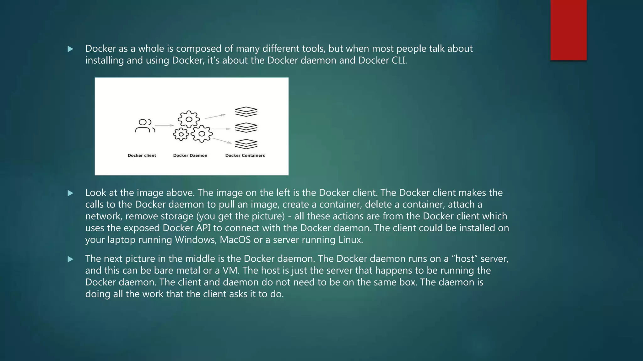  Docker as a whole is composed of many different tools, but when most people talk about
installing and using Docker, it’s about the Docker daemon and Docker CLI.
 Look at the image above. The image on the left is the Docker client. The Docker client makes the
calls to the Docker daemon to pull an image, create a container, delete a container, attach a
network, remove storage (you get the picture) - all these actions are from the Docker client which
uses the exposed Docker API to connect with the Docker daemon. The client could be installed on
your laptop running Windows, MacOS or a server running Linux.
 The next picture in the middle is the Docker daemon. The Docker daemon runs on a “host” server,
and this can be bare metal or a VM. The host is just the server that happens to be running the
Docker daemon. The client and daemon do not need to be on the same box. The daemon is
doing all the work that the client asks it to do.
 