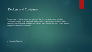 Dockers and Containers
The purpose of this solution is to go over the Docker basics which explain
containers, images, how they work, where to find them, the architecture (client,
daemon), the difference between Docker and VMs, and we will see Docker and an
image and see some commands.
 Sourabh Saxena
 