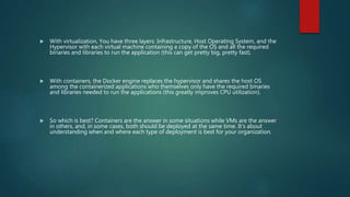  With virtualization, You have three layers: Infrastructure, Host Operating System, and the
Hypervisor with each virtual machine containing a copy of the OS and all the required
binaries and libraries to run the application (this can get pretty big, pretty fast).
 With containers, the Docker engine replaces the hypervisor and shares the host OS
among the containerized applications who themselves only have the required binaries
and libraries needed to run the applications (this greatly improves CPU utilization).
 So which is best? Containers are the answer in some situations while VMs are the answer
in others, and, in some cases, both should be deployed at the same time. It's about
understanding when and where each type of deployment is best for your organization.
 