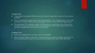 Container Pros
 They deliver immutable infrastructure and solve the age-old “works on my machine”
problem.
 Once containerized, applications can be deployed on any infrastructure – on virtual
machines, on bare metal, and various public clouds running different hypervisors
 The improved CPU utilization within a VM means an organization can reduce the
number of virtual machines needed to operate their environment and increase the
number of applications that can run on a server
Container Cons
 Builds and deployments are slow and unpredictable
 Most standard Docker containers, meaning those running on a basic community or
commercial Docker Engine on Linux, are not isolated from each other like VMs
 