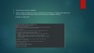  How to test your docker installation
 Docker images are pulled from docker cloud/hub such as docker.io or registry.access.redhat.com
and so on. Type the following command to verify that your installation working:
# docker run hello-world
 